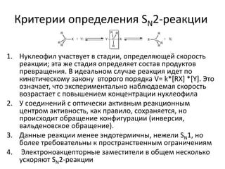 Критерии определения SN2-реакции
1. Нуклеофил участвует в стадии, определяющей скорость
реакции; эта же стадия определяет состав продуктов
превращения. В идеальном случае реакция идет по
кинетическому закону второго порядка V= k*[RX] *[Y]. Это
означает, что экспериментально наблюдаемая скорость
возрастает с повышением концентрации нуклеофила
2. У соединений с оптически активным реакционным
центром активность, как правило, сохраняется, но
происходит обращение конфигурации (инверсия,
вальденовское обращение).
3. Данные реакции менее эндотермичны, нежели SN1, но
более требовательны к пространственным ограничениям
4. Электроноакцепторные заместители в общем несколько
ускоряют SN2-реакции
 