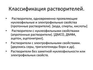 Классификация растворителей.
• Растворители, одновременно проявляющие
нуклеофильные и электрофильные свойства
(протонные растворители). [вода, спирты, кислоты]
• Растворители с нуклеофильными свойствами
(апротонные растворители). [ДМСО, ДМФА,
ацетон, ацетонитрил].
• Растворители с электрофильными свойствами.
[двуокись серы, тригалогениды бора и др].
• Растворители без заметной нуклеофильности или
электрофильных свойств.
 