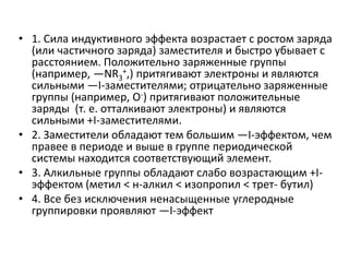• 1. Сила индуктивного эффекта возрастает с ростом заряда
(или частичного заряда) заместителя и быстро убывает с
расстоянием. Положительно заряженные группы
(например, —NR3
+,) притягивают электроны и являются
сильными —I-заместителями; отрицательно заряженные
группы (например, О-) притягивают положительные
заряды (т. е. отталкивают электроны) и являются
сильными +I-заместителями.
• 2. Заместители обладают тем большим —I-эффектом, чем
правее в периоде и выше в группе периодической
системы находится соответствующий элемент.
• 3. Алкильные группы обладают слабо возрастающим +I-
эффектом (метил < н-алкил < изопропил < трет- бутил)
• 4. Все без исключения ненасыщенные углеродные
группировки проявляют —I-эффект
 