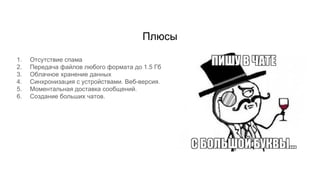 Плюсы
1. Отсутствие спама
2. Передача файлов любого формата до 1.5 Гб
3. Облачное хранение данных
4. Синхронизация с устройствами. Веб-версия.
5. Моментальная доставка сообщений.
6. Создание больших чатов.
 