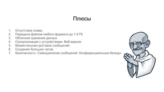 Плюсы
1. Отсутствие спама
2. Передача файлов любого формата до 1.5 Гб
3. Облачное хранение данных
4. Синхронизация с устройствами. Веб-версия.
5. Моментальная доставка сообщений.
6. Создание больших чатов.
7. Безопасность. Самоудаление сообщений. Конфиденциальные беседы.
 