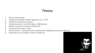 Плюсы
1. Отсутствие спама
2. Передача файлов любого формата до 1.5 Гб
3. Облачное хранение данных
4. Синхронизация с устройствами. Веб-версия.
5. Моментальная доставка сообщений.
6. Создание больших чатов.
7. Безопасность. Самоудаление сообщений. Конфиденциальные беседы.
8. Анонимность (не виден номер телефона)
 
