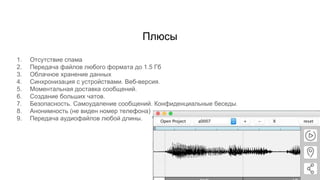 Плюсы
1. Отсутствие спама
2. Передача файлов любого формата до 1.5 Гб
3. Облачное хранение данных
4. Синхронизация с устройствами. Веб-версия.
5. Моментальная доставка сообщений.
6. Создание больших чатов.
7. Безопасность. Самоудаление сообщений. Конфиденциальные беседы.
8. Анонимность (не виден номер телефона)
9. Передача аудиофайлов любой длины.
 