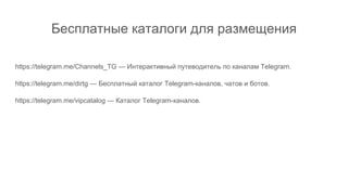Бесплатные каталоги для размещения
https://telegram.me/Channels_TG — Интерактивный путеводитель по каналам Telegram.
https://telegram.me/dirtg — Бесплатный каталог Telegram-каналов, чатов и ботов.
https://telegram.me/vipcatalog — Каталог Telegram-каналов.
 
