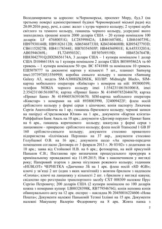 2
Володимировича за адресою: м.Чорноморськ, проспект Миру, буд.3 (на
третьому поверсі адміністративної будівлі Чорноморської міської ради) від
20.09.2016 року, речі, а саме: желет з хутра чорного кольору; 2 хутряні шуби
світлого та темного кольору, гаманець чорного кольору, усередині якого
знаходились грошові кошти 2000 доларів США – 20 купюр номіналом 100
доларів: LF 47680051G; LC28599842A; LB46160740L; LB46160739L;
HB97930144B; HB91826112B; AB65468733H; KB43404680B; KB95427793D;
CB61152027B; HB41178344E; HB70354505P; HB44560901E; KA45533203A;
AB03946369L; FL72495032C; HF50769519D; HB45267647R;
HB83042791Q;DD28656174A, 3 долари США – 1 купюра номіналом 1 долар
США D10466118A та 1 купюра номіналом 2 долара США B03895862A та 60
гривень – 1 купюра номіналом 50 грн. ВЄ 8741888 та номіналом 10 гривень
ЕШ5078777 та дисконтні картки у кількості 7 шт., планшет Samsyng
imei:357397|05|155699|0; коробка синього кольору з написом «Samsung
Galaxy A3, модель SM-A300HZKDSEK, КОЛІР: Midnaight Black», SIM-
картка мобильного оператора «Київстар» з номером на ній: 893800399;
телефон NOKIA чорного кольору imei 1:354231065610068, imei
2:354231065610076; картка «Приват Банк» № 4149497852646670; картка
«Приват Банк» № 4149605363910670; SIM-картка мобільного оператора
«Кивстар» з номерами на ній 8938003990, 324009422F; флеш носій
сріблястого кольору у формі серця з ціпочкою; копія паспорту Лихачова
Сергія Анатолійоича на 1 кр.; гаманець бірюзового кольору; чернові записи
на папірусі «Стрелковская Юлия» на 1 арк., документи «Картки клієнта»
Райффайзен Банк Аваль на 10 арк.; документи «Договір поруки» Приват Банк
на 6 арк., гаманець коричневого кольору; шкатулка у формі серця з
ланцюжком – прикрасою сріблястого кольору; флеш носій Transcend 1 GB JF
160 сріблясто-синього кольору; документи стосовно приватного
підприємства «Іллічівська Перлина» на 37 акр., документи стосовно
Голубцової О.В. на 16 арк.; документи щодо «Ак приема-передачи
помещения согласно Договора от 3 февраля 2013 г. № 03/02» з додатками на
10 арк.; заява від Стойкової Н.В. на 6 арк.; фотокартка, на якій присутній
Паньков Є.В.; Постанова про визначення процесуального прокурора в
кримінальному провадженні від 11.09.2015; Ніж з наконечником у вигляді
року; Паперовий згорток з двома пігулками рожевого кольору; годинник
«HUBLOT» ЧЕРНЕТКА «Данченко 3Б на 1 арк. флеш носій «SD 4GB»;
ключі у зв’язці 2 шт (один з яких магнітний) з жовтим брилком з надписом
«Corona»; ключі на ланцюжку у кількості 2 шт. з брилком у вигляді кавуна;
свідоцтво про реєстрацію транспортного засобу СХТ 008309 належне Прус
Сергію Петровичу; 200 доларів США (2 купюри номіналом по 100 доларів
кожна з номерами купюр: LB88328398K, RB77954676G; копія неповна копія
обвинувального акту на 12 арк. експрес – накладна № 20450016224606 «Нова
Пошта»; Документи належні Паньковій Тетяні Іллівні на 15 арк. Документи
належні Макушеву Валерію Федоровичу на 8 арк. Жовта папка з
 