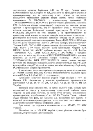 3
документами належна Барбаноуа А.Н. на 32 арк., Домова книга
п.Олександрівка, вул..К.Маркса № 128, документи на тринадцяти аркушах у
пронумерованому, але не прошитому стані, схожих на документи
наглядового провадження (перший аркуш містить напис: «наглядове
провадження № 110-3860-16 у кримінальному проваджені №
12016160160000881 від 15.07.2016 за фактом тілесних ушкоджень Полозкова
Р.М., Іллічівська місцева прокуратура»); документи на двадцяти восьми
аркушах у пронумерованому, але не прошитому стані, з реєстраційним
вхідним номером Іллічівської місцевої прокуратури № 6574-16 від
04.08.2016; документи на семи аркушах у не пронумерованому, не
прошитому стані, схожих на перелік номерів кримінальних проваджень, з
рукописними помітками; записник червоного кольору на 38 аркушах, з
рукописними помітками, флеш-накопичувач Transced 8GB 5938541806 білого
кольору; флеш-накопичувач Toshiba 1 GB білого кольору, флеш-накопичувач
Transced 8 GB, 594734 4990 чорного кольору, флеш-накопичувач Transced
4GB, 597048 3189 білого кольору; флеш-накопичувач Kingston 8GB,
DTSE9H 04969 301 AOOLF срібного кольору; ноутбук «HP Pavilion
Tnhertainment PC», TCB2Y 3QM2B-DGHG2-RTDPG-PWM29 із зарядним
пристроєм до нього; ноутбук «Acer» XG21EU000260800A9E3400 із зарядним
пристроєм до нього» мобільний телефон «Samsung DUOS» IMEI
357572066302156, IMEI 357573066302154 темно синього кольору;
протокол про проведення негласних слідчих (розшукових) дій від 27.07.2016
(реєстраційни номер 1756), який знаходиться на відповідальному зберіганні у
РСО Іллічівської місцевої прокуратури.
У задоволенні клопотання про накладення арешту на посвідчення водія
№ 3966516 належні Панькову Євгенію Володимировичу; водійські права
належні Кобець Т.Л. (ВАН 182151) – відмовлено.
Приймаючи зазначене рішення слідчий суддя виходив з того, що
Паньков Є.В. підозрюється у вчиненні кримінальних правопорушень,
перебачених ч.3 ст. 28, ч.4 ст. 296, ч.3 ст.28, ч.1 ст.121, ч.5 ст. 185 КК
України.
Зазначені вище вилучені речі, на думку слідчого судді, можуть бути
використані як докази у кримінальному провадженні, оскільки могли
зберегти на собі сліди злочинів, та могли бути об’єктом кримінального
правопорушення, передбаченого ч.5 ст. 185 КК України. Також, слідчий
суддя враховує той факт, що Панькову Є.В. повідомили про підозру у
вчиненні корисливого правопорушення, за яке санкцією статті обов’язкове
додаткове покарання у вигляді конфіскації майна.
При цьому, суд керувався положеннями ст.ст. 170-175, 372 КПК
України.
Відповідно до ст. 370 КПК України судове рішення повинно бути
законним, обґрунтованим і вмотивованим.
 
