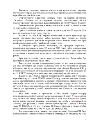 4
Законним є рішення, ухвалене компетентним судом згідно з нормами
матеріального права з дотриманням вимог щодо кримінального провадження,
передбачених цим Кодексом.
Обґрунтованим є рішення, ухвалене судом на підставі об’єктивно
з’ясованих обставин, які підтверджені доказами, дослідженими під час
судового розгляду та оціненими судом відповідно до статті 94 цього Кодексу.
Вмотивованим є рішення, в якому наведені належні і достатні мотиви
та підстави його ухвалення.
Проте зазначеним вимогам ухвала слідчого судді від 22 вересня 2016
року не відповідає з наступних підстав.
Згідно ч.1 ст. 171 КПК України клопотання слідчого, прокурора про
арешт тимчасово вилученого майна повинно бути подано не пізніш
наступного робочого дня після вилучення майна, інакше майно має бути
негайно повернуто особі, у якої його було вилучено.
З матеріалів провадження вбачається, що прокурор звернувся з
відповідним клопотанням лише 22 вересня 2016 року, тобто з порушенням
встановленого кримінальним процесуальним законом строку, що є підставою
для відмови у задоволенні клопотання та негайного повернення вилучених
речей.
Крім того, слідчий суддя не звернув уваги на те, що обшук майна був
проведений з порушенням вимог КПК.
Так, слідчим суддею залишено поза увагою те, що така процесуальна
дія була проведена без участі захисника, хоча на час проведення обшуку
слідством вже було складено повідомлення про підозру Панькова Є.В. у
вчиненні особо тяжких кримінальних правопорушень та в силу положень ч.1
ст. 52 КПК України участь захисника вже повинно було забезпечити.
Згідно ч.1 ст. 42 КПК України підозрюваним є особа, якій у порядку,
передбаченому статтями 276-279 цього Кодексу, повідомлено про підозру,
особа, яка затримана за підозрою у вчиненні кримінального правопорушення,
або особа, щодо якої складено повідомлення про підозру, однак його не
вручено їй внаслідок невстановлення місцезнаходження особи, проте вжито
заходів для вручення у спосіб, передбачений цим Кодексом для вручення
повідомлень.
Між тим, згідно з практикою ЄСПЛ особа набуває статусу
підозрюваного, який обумовлює застосування гарантій статті 6 Конвенції, не
тоді, коли їй цей статус надається офіційно, а тоді, коли національні органи
влади мають достатні підстави підозрювати цю особу у причетності до
злочину (див. рішення у справі "Брюско проти Франції" (Brusco v. France),
заява № 1466/07, п. 47, від 14 жовтня 2010 року, рішення у справі «Собко
поти України» (заява № 15102/10) від 17.12.2015 р., п.53).
З огляду на викладене, вважаю, що право на захист Панькова Є.В. було
порушено вже з моменту початку обшуку в квартирі № 34 в будинку № 1в по
 