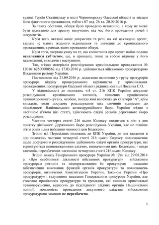 5
вулиці Героїв Сталінграду в місті Чорноморську Одеської області за місцем
його фактичного проживання, тобто з 07 год. 26 хв. 20.09.2016 р.
За таких обставин, обшук було проведено незаконно, а тому не може
бути підставою для арешту вилучених під час його проведення речей і
документів.
Крім того, вказані вище документи та речі, на які накладено арешт,
взагалі не мають жодного відношення та значення до кримінального
провадження, в рамках якого проведено обшук.
Крім того, звертаю увагу на те, що клопотання про арешт майна подано
неналежним суб’єктом, що, в принципі, тягне за собою відмову у його
задоволенні, виходячи з наступного.
Так, згідно матеріалів розслідування кримінального провадження №
12016162500000562 від 17.03.2016 р. здійснюється військовою прокуратурою
Південного регіону України.
Постановою від 21.09.2016 р. додатково включено у групу прокурорів
прокурора відділу процесуального керівництва у кримінальних
провадженнях прокуратури Одеської області радника юстиції Лисенка С.О.
У відповідності до положень ч.4 ст. 216 КПК України досудове
розслідування кримінальних злочинів, вчинених працівником
правоохоронного органу, особою, посада якої належить до категорії "А", крім
випадків, коли досудове розслідування цих злочинів віднесено до
підслідності Національного антикорупційного бюро України згідно з
частиною п'ятою цієї статті, здійснюють слідчі органів державного бюро
розслідувань.
Частина четверта статті 216 цього Кодексу вводиться в дію з дня
початку діяльності Державного бюро розслідувань України, але не пізніше
п'яти років з дня набрання чинності цим Кодексом.
Згідно п.1 Перехідних положень до КПК України, до дня введення в
дію положень частини четвертої статті 216 цього Кодексу повноваження
щодо досудового розслідування здійснюють слідчі органів прокуратури, які
користуються повноваженнями слідчих, визначеними цим Кодексом, - щодо
злочинів, передбачених частиною четвертою статті 216 цього Кодексу.
Згідно наказу Генерального прокурора України № 12гн від 29.08.2014
р. «Про особливості діяльності військових прокуратур» військовим
прокурорам регіонів та підпорядкованим їм прокурорам наказано
забезпечення виконання функцій органів прокуратури та повноважень
прокурорів, визначених Конституцією України, Законом України «Про
прокуратуру» і галузевими наказами Генерального прокурора України, але
стосовно працівників прокуратури та громадян, які вчинили кримінальні
правопорушення, віднесені до підслідності слідчих органів Національної
поліції, можливість проведення досудового слідства військовими
прокуратурами законом не передбачена.
 