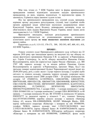 6
Між тим, згідно ст. 7 КПК України зміст та форма кримінального
провадження повинні відповідати загальним засадам кримінального
провадження, до яких, зокрема, відносяться: 1) верховенство права; 2)
законність; 3) рівність перед законом і судом та інш.
Під час кримінального провадження суд, слідчий суддя, прокурор,
керівник органу досудового розслідування, слідчий, інші службові особи
органів державної влади зобов’язані неухильно додержуватися вимог
Конституції України, цього Кодексу, міжнародних договорів, згода на
обов’язковість яких надана Верховною Радою України, вимог інших актів
законодавства (ч.1 ст. 9 КПК України).
Враховуючи викладене, оскільки розслідування кримінального
провадження здійснюється не уповноваженим органом, відповідне
клопотання цього органу не може вважатися законною підставою для
арешту майна.
Керуючись ст.ст.9, 113-115, 170-173, 309, 392-393, 407, 409, 411, 418,
422 КПК України, -
ПРОШУ:
Ухвалу слідчого судді Приморського районного суду м.Одеси від 22
вересня 2016 року про накладення арешту на вилучені під час обшуку по
місцю фактичного проживання Панькова Є.В. за адресою: м.Чорноморськ,
вул. Героїв Сталінграду, 1в, кв.34, обшуку автомобіля Панькова Євгена
Володимировича, яким він користується марки Ниссан «Прімєра», д.н. ВН
2707 АВ, чорного кольору та за місцем роботи Панькова Євгена
Володимировича за адресою: м.Чорноморськ, проспект Миру, буд.3 (на
третьому поверсі адміністративної будівлі Чорноморської міської ради) від
20.09.2016 року, речі, а саме: желет з хутра чорного кольору; 2 хутряні шуби
світлого та темного кольору, гаманець чорного кольору, усередині якого
знаходились грошові кошти 2000 доларів США – 20 купюр номіналом 100
доларів: LF 47680051G; LC28599842A; LB46160740L; LB46160739L;
HB97930144B; HB91826112B; AB65468733H; KB43404680B; KB95427793D;
CB61152027B; HB41178344E; HB70354505P; HB44560901E; KA45533203A;
AB03946369L; FL72495032C; HF50769519D; HB45267647R;
HB83042791Q;DD28656174A, 3 долари США – 1 купюра номіналом 1 долар
США D10466118A та 1 купюра номіналом 2 долара США B03895862A та 60
гривень – 1 купюра номіналом 50 грн. ВЄ 8741888 та номіналом 10 гривень
ЕШ5078777 та дисконтні картки у кількості 7 шт., планшет Samsyng
imei:357397|05|155699|0; коробка синього кольору з написом «Samsung
Galaxy A3, модель SM-A300HZKDSEK, КОЛІР: Midnaight Black», SIM-
картка мобильного оператора «Київстар» з номером на ній: 893800399;
телефон NOKIA чорного кольору imei 1:354231065610068, imei
2:354231065610076; картка «Приват Банк» № 4149497852646670; картка
«Приват Банк» № 4149605363910670; SIM-картка мобільного оператора
«Кивстар» з номерами на ній 8938003990, 324009422F; флеш носій
 