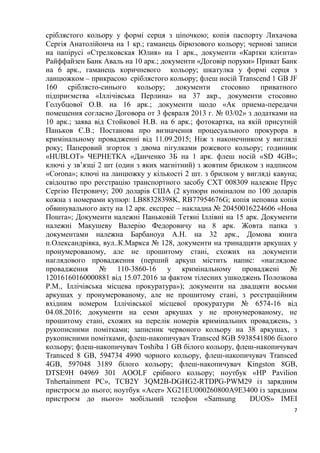 7
сріблястого кольору у формі серця з ціпочкою; копія паспорту Лихачова
Сергія Анатолійоича на 1 кр.; гаманець бірюзового кольору; чернові записи
на папірусі «Стрелковская Юлия» на 1 арк., документи «Картки клієнта»
Райффайзен Банк Аваль на 10 арк.; документи «Договір поруки» Приват Банк
на 6 арк., гаманець коричневого кольору; шкатулка у формі серця з
ланцюжком – прикрасою сріблястого кольору; флеш носій Transcend 1 GB JF
160 сріблясто-синього кольору; документи стосовно приватного
підприємства «Іллічівська Перлина» на 37 акр., документи стосовно
Голубцової О.В. на 16 арк.; документи щодо «Ак приема-передачи
помещения согласно Договора от 3 февраля 2013 г. № 03/02» з додатками на
10 арк.; заява від Стойкової Н.В. на 6 арк.; фотокартка, на якій присутній
Паньков Є.В.; Постанова про визначення процесуального прокурора в
кримінальному провадженні від 11.09.2015; Ніж з наконечником у вигляді
року; Паперовий згорток з двома пігулками рожевого кольору; годинник
«HUBLOT» ЧЕРНЕТКА «Данченко 3Б на 1 арк. флеш носій «SD 4GB»;
ключі у зв’язці 2 шт (один з яких магнітний) з жовтим брилком з надписом
«Corona»; ключі на ланцюжку у кількості 2 шт. з брилком у вигляді кавуна;
свідоцтво про реєстрацію транспортного засобу СХТ 008309 належне Прус
Сергію Петровичу; 200 доларів США (2 купюри номіналом по 100 доларів
кожна з номерами купюр: LB88328398K, RB77954676G; копія неповна копія
обвинувального акту на 12 арк. експрес – накладна № 20450016224606 «Нова
Пошта»; Документи належні Паньковій Тетяні Іллівні на 15 арк. Документи
належні Макушеву Валерію Федоровичу на 8 арк. Жовта папка з
документами належна Барбаноуа А.Н. на 32 арк., Домова книга
п.Олександрівка, вул..К.Маркса № 128, документи на тринадцяти аркушах у
пронумерованому, але не прошитому стані, схожих на документи
наглядового провадження (перший аркуш містить напис: «наглядове
провадження № 110-3860-16 у кримінальному проваджені №
12016160160000881 від 15.07.2016 за фактом тілесних ушкоджень Полозкова
Р.М., Іллічівська місцева прокуратура»); документи на двадцяти восьми
аркушах у пронумерованому, але не прошитому стані, з реєстраційним
вхідним номером Іллічівської місцевої прокуратури № 6574-16 від
04.08.2016; документи на семи аркушах у не пронумерованому, не
прошитому стані, схожих на перелік номерів кримінальних проваджень, з
рукописними помітками; записник червоного кольору на 38 аркушах, з
рукописними помітками, флеш-накопичувач Transced 8GB 5938541806 білого
кольору; флеш-накопичувач Toshiba 1 GB білого кольору, флеш-накопичувач
Transced 8 GB, 594734 4990 чорного кольору, флеш-накопичувач Transced
4GB, 597048 3189 білого кольору; флеш-накопичувач Kingston 8GB,
DTSE9H 04969 301 AOOLF срібного кольору; ноутбук «HP Pavilion
Tnhertainment PC», TCB2Y 3QM2B-DGHG2-RTDPG-PWM29 із зарядним
пристроєм до нього; ноутбук «Acer» XG21EU000260800A9E3400 із зарядним
пристроєм до нього» мобільний телефон «Samsung DUOS» IMEI
 