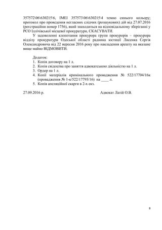 8
357572066302156, IMEI 357573066302154 темно синього кольору;
протокол про проведення негласних слідчих (розшукових) дій від 27.07.2016
(реєстраційни номер 1756), який знаходиться на відповідальному зберіганні у
РСО Іллічівської місцевої прокуратури, СКАСУВАТИ.
У задоволенні клопотання прокурора групи прокурорів – прокурора
відділу прокуратури Одеської області радника юстиції Лисенка Сергія
Олександровича від 22 вересня 2016 року про накладення арешту на вказане
вище майно ВІДМОВИТИ.
Додаток:
1. Копія договору на 1 л.
2. Копія свідоцтва про заняття адвокатською діяльністю на 1 л.
3. Ордер на 1 л.
4. Копії матеріалів кримінального провадження № 522/17704/16к
(провадження № 1-к/522/17793/16) на ____ л.
5. Копія апеляційної скарги в 2-х екз.
27.09.2016 р. Адвокат Латій О.В.
 