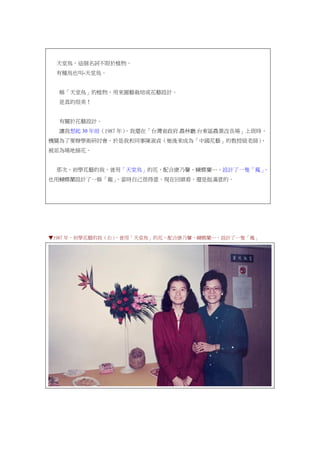 天堂鳥，這個名詞不限於植物。
有種鳥也叫-天堂鳥。
稱「天堂鳥」的植物，用來園藝栽培或花藝設計。
是真的很美！
有關於花藝設計。
讓我想起 30 年前（1987 年），我還在「台灣省政府.農林廳.台東區農業改良場」上班時，
機關為了要辦學術研討會，於是我和同事陳淑貞（她後來成為「中國花藝」的教授級老師），
被派為場地插花。
那次，初學花藝的我，曾用「天堂鳥」的花，配合康乃馨、蝴蝶蘭…，設計了一隻「鳳」，
也用蝴蝶蘭設計了一條「龍」，當時自己很得意，現在回頭看，還是挺滿意的。
▼1987 年，初學花藝的我（右），曾用「天堂鳥」的花，配合康乃馨、蝴蝶蘭…，設計了一隻「鳳」
 