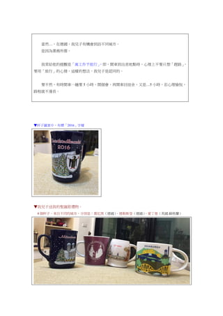 當然…，在德國，我兒子有機會到訪不同城市。
是因為業務所需。
我常給他的提醒是「寓工作予旅行」，即，開車到出差地點時，心理上不要只想「趕路」，
要用「旅行」的心情，這樣的想法，我兒子是認同的。
要不然，有時開車一趟要 5 小時，開個會，再開車回宿舍，又是…5 小時，若心理愉悅，
路程就不漫長。
▼杯子圖案中，有標「2016」字樣
▼我兒子送我的聖誕節禮物。
4 個杯子，來自不同的城市，分別是：慕尼黑（德國）、德勒斯登（德國）、愛丁堡（英國.蘇格蘭）
 