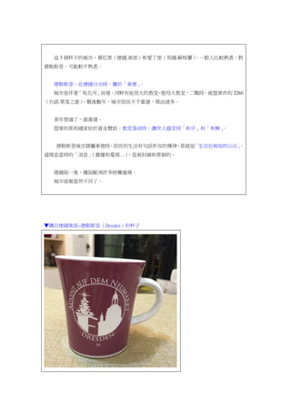 這 3 個杯子的城市，慕尼黑（德國.南部）和愛丁堡（英國.蘇格蘭），一般人比較熟悉，對
德勒斯登，可能較不熟悉。
德勒斯登，在德國分治時，屬於「東德」。
城市是伴著「易北河」而建，河畔有座很大的教堂~聖母大教堂，二戰時，被盟軍炸的 2266
（台語.零落之意），戰後數年，城市居民不予重建，理由諸多。
某年想通了，就重建。
盟軍的那些國家給於資金贊助，教堂落成時，讓世人感受到「和平」和「和解」。
德勒斯登城市隸屬東德時，居民的生活有句話形容的傳神，那就是「生活在無知的山谷」，
道理是當時的「消息」（廣播和電視…），是被封鎖和管制的。
德國統一後，據說歐洲許多財團進場。
城市面貌當然不同了。
▼購自德國東部~德勒斯登（Dresden）的杯子
 