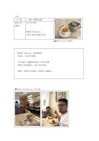 十四、
日 期 商店、景點或活動
2016.12.25
星期五
母子共享早餐
歐莉莉（Oilily cafe）
台南市.東區.崇學路 213 號
▲歐莉莉（Oilily）的橘茶
歐莉莉（Oilily cafe），這家咖啡屋。
可能是…，我兒子的鄉愁。
今早七點多，就邀我到這家店，要去吃早餐。
我們母子是走路過去，沿途，陽光明媚。
吃餐中，我們母子的話題，天南地北，感覺舒心。
▼我和兒子在 Oilily cafe，共享早餐
 