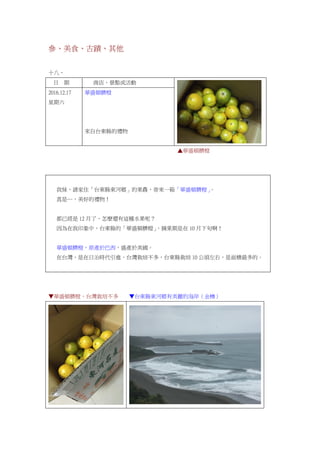 參、美食、古蹟、其他
十八、
日 期 商店、景點或活動
2016.12.17
星期六
華盛頓臍橙
來自台東縣的禮物
▲華盛頓臍橙
我妹，請家住「台東縣東河鄉」的果農，寄來一箱「華盛頓臍橙」。
真是…，美好的禮物！
都已經是 12 月了，怎麼還有這種水果呢？
因為在我印象中，台東縣的「華盛頓臍橙」，摘果期是在 10 月下旬啊！
華盛頓臍橙，原產於巴西，盛產於美國。
在台灣，是在日治時代引進，台灣栽培不多，台東縣栽培 10 公頃左右，是面積最多的。
▼華盛頓臍橙，台灣栽培不多 ▼台東縣東河鄉有美麗的海岸（金樽）
 