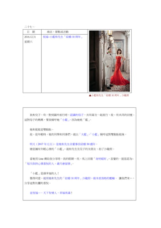 二十七、
日 期 商店、景點或活動
2016.12.31
星期六
祝福~小藍和先生「結婚 30 周年」
▲小藍和先生「結婚 30 周年」沙龍照
我和兒子，有一對到國外旅行時，認識的母子，共有兩次一起旅行，故，有共同的回憶。
這對母子的媽媽，要我稱呼她「小藍」，因為她姓「藍」。
她和姐姐是雙胞胎。
故，從年輕時，她的同學和同事們，就以「大藍」、「小藍」稱呼這對雙胞胎姐妹。
明天（2017 年元旦），是她和先生余董事長結婚 30 週年。
總是擁有年輕心情的「小藍」，就和先生及兒子的女朋友，拍了沙龍照。
當她用 Line 傳給我分享時，我的眼睛一亮，馬上回復「身材超好」，直覺的，就是認為~
「每天保持心情喜悅的人，歲月會留情」。
「小藍」是個幸福的人！
徵得同意，就用她和先生的「結婚 30 周年」沙龍照，做本部落格的壓軸。 讓我們來…，
分享這對伉儷的喜悅。
並祝福…，天下有情人，幸福美滿！
 