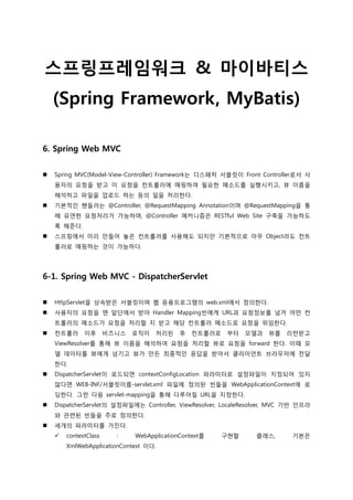 스프링프레임워크 & 마이바티스
(Spring Framework, MyBatis)
6. Spring Web MVC
 Spring MVC(Model-View-Controller) Framework는 디스패처 서블릿이 Front Controller로서 사
용자의 요청을 받고 이 요청을 컨트롤러에 매핑하여 필요한 메소드를 실행시키고, 뷰 이름을
해석하고 파일을 업로드 하는 등의 일을 처리한다.
 기본적인 핸들러는 @Controller, @RequestMapping Annotation이며 @RequestMapping을 통
해 유연한 요청처리가 가능하며, @Controller 메커니즘은 RESTful Web Site 구축을 가능하도
록 해준다.
 스프링에서 미리 만들어 놓은 컨트롤러를 사용해도 되지만 기본적으로 아무 Object라도 컨트
롤러로 매핑하는 것이 가능하다.
6-1. Spring Web MVC - DispatcherServlet
 HttpServlet을 상속받은 서블릿이며 웹 응용프로그램의 web.xml에서 정의한다.
 사용자의 요청을 맨 앞단에서 받아 Handler Mapping빈에게 URL과 요청정보를 넘겨 어떤 컨
트롤러의 메소드가 요청을 처리할 지 받고 해당 컨트롤러 메소드로 요청을 위임한다.
 컨트롤러 이후 비즈니스 로직이 처리된 후 컨트롤러로 부터 모델과 뷰를 리턴받고
ViewResolver를 통해 뷰 이름을 해석하여 요청을 처리할 뷰로 요청을 forward 한다. 이때 모
델 데이터를 뷰에게 넘기고 뷰가 만든 최종적인 응답을 받아서 클라이언트 브라우저에 젂달
한다.
 DispatcherServlet이 로드되면 contextConfigLocation 파라미터로 설정파일이 지정되어 있지
않다면 WEB-INF/서블릿이름-servlet.xml 파일에 정의된 빈들을 WebApplicationContext에 로
딩한다. 그런 다음 servlet-mapping을 통해 다루어질 URL을 지정한다.
 DispatcherServlet의 설정파일에는 Controller, ViewResolver, LocaleResolver, MVC 기반 인프라
와 관렦된 빈들을 주로 정의한다.
 세개의 파라미터를 가짂다.
 contextClass : WebApplicationContext를 구현할 클래스, 기본은
XmlWebApplicationContext 이다.
 