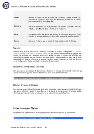 Capítulo 6 – Funciones de Gestión desde el Back-end: Mánager
Manual del Usuario 1.0.x – Joomla! Spanish 99
Orden Muestra el orden de los Artículos de Contenido. Puede ordenar los
Artículos de Contenido Archivados introduciendo un valor en el campo
orden y pulsando el icono Guardar.
Categoría Esta es la Categoría a la que pertenece el Artículo Archivado. Pulse el
Título de la Categoría para editarla, si es necesario.
Autor Este es el nombre del Autor del Artículo de Contenido Archivado. Si se
muestra el nombre del autor en rojo, pulse para editar su información.
Fecha Esta es la Fecha en que se creó el Artículo de Contenido Archivado.
Paginador
Al fondo de la lista de Artículos de Contenido Archivados se muestra un Paginador (<< Inicio <
Anterior [número de página] Siguiente > Fin >>), que permite navegar entre las páginas del
listado de Artículos de Contenido Archivados. Puede escoger el número de Artículos de
Contenido Archivados que se muestran en cada página, seleccionando un valor de la lista
desplegable en la parte inferior de la pantalla (también puede establecer un valor por defecto
en la Configuración Global para todos los listados de elementos).
Desarchivar un Artículo de Contenido
Para desarchivar un Artículo de Contenido: Seleccione el Artículo de Contenido Archivado que
quiere desarchivar y pulse el icono Desarchivar en la barra de herramientas.
Nota: Los artículos desarchivados serán restaurados como ‘no publicados’.
Eliminar Artículos Archivados
Para eliminar un Artículo de Contenido Archivado: Seleccione el Artículo de Contenido Archivado
que quiere eliminar y pulse el icono Borrar en la barra de herramientas. El artículo podrá
eliminarse permanentemente o restaurarse en el Administrador de la Papelera.
Impresiones por Página
Las pantalla de Impresiones de Páginas proporciona estadísticas básicas de los artículos.
Acceso: Seleccione Contenido -> Impresiones de Página
 