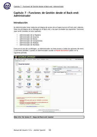 Capítulo 7 – Funciones de Gestión desde el Back-end: Administrador
Manual del Usuario 1.0.x – Joomla! Spanish 102
Capítulo 7 – Funciones de Gestión desde el Back-end:
Administrador
Introducción
Un Administrador tiene todos los privilegios de acceso de un Supervisor en el Front-end. Además,
tiene los privilegios de un Mánager en el Back-end, a los que se añaden las siguientes funciones
(que serán tratadas en este capítulo):
• Administrador de la Papelera
• Administrador de Usuarios
• Administrador de Menús
• Administrador de Componentes
• Administrador de Módulos
• Administrador de Mambots
Como en el caso de un Mánager, un Administrador no tiene acceso a todas las opciones de menú
y sub-menú posibles. Cuando un Administrador accede al Panel de Control podrá ver la
Más Info: Ver Anexo D – Mapa del Back-end Joomla!
siguiente pantalla.
 