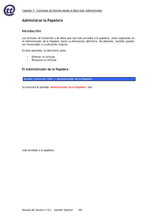 Capítulo 7 – Funciones de Gestión desde el Back-end: Administrador
Manual del Usuario 1.0.x – Joomla! Spanish 103
Administrar la Papelera
Introducción
Los Artículos de Contenido y de Menú que han sido enviados a la papelera, están esperando en
el Administrador de la Papelera hasta su eliminación definitiva. No obstante, también pueden
ser restaurados a su ubicación original.
En este apartado, se describirá como:
• Eliminar un Artículo
• Restaurar un Artículo
El Administrador de la Papelera
Acceso: Seleccione Sitio -> Administrador de la Papelera
Se mostrará la pantalla Administrador de la Papelera. han
sido enviados a la papelera.
 