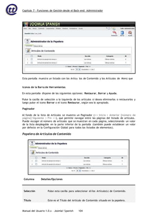 Capítulo 7 – Funciones de Gestión desde el Back-end: Administrador
Manual del Usuario 1.0.x – Joomla! Spanish 104
Iconos de la Barra de Herramientas
En esta pantalla dispone de las siguientes opciones: Restaurar, Borrar y Ayuda.
Pulse la casilla de selección a la izquierda de los artículos si desea eliminarlos o restaurarlos y
luego pulse el icono Borrar o el icono Restaurar, según sea lo apropiado.
Paginador
Al fondo de la lista de Artículos se muestra un Paginador (<< Inicio < Anterior [número de
página] Siguiente > Fin >>), que permite navegar entre las páginas del listado de artículos.
Puede escoger el número de artículos que se muestran en cada página, seleccionando un valor
de la lista desplegable en la parte inferior de la pantalla (también puede establecer un valor
por defecto en la Configuración Global para todos los listados de elementos).
Papelera de Artículos de Contenido
Columna Detalles/Opciones
Selección Pulse esta casilla para seleccionar el/los Artículo(s) de Contenido.
Título Este es el Título del Artículo de Contenido situado en la papelera.
Esta pantalla muestra un listado con los Artícu los de Contenido y los Artículos de Menú que
 