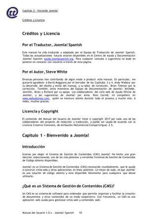 Capítulo 2 – Iniciando Joomla!
Manual del Usuario 1.0.x – Joomla! Spanish 10
Créditos y Licencia
Créditos y Licencia
Por el Traductor, Joomla! Spanish
Este manual ha sido traducido y adaptado por el Equipo de Traducción de Joomla! Spanish.
Todas las actualizaciones futuras estarán disponibles en el Centro de Ayuda y Documentación
Joomla! Spanish: ayuda.joomlaspanish.org. Para cualquier consulta o sugerencia no dude en
ponerse en contacto con nosotros a través de esta página.
Por el Autor, Steve White
Diversas personas han contribuido de algún modo a producir este manual. En particular, me
gustaría agradecer a David Maggiano por el borrador de los Capítulos 3 y 4. Andy Wallace por
su desarrollo del diseño y estilo del manual, y su labor de corrección. Brian Teeman por la
corrección. También, otros miembros del Equipo de Documentación de Joomla!: Michelle,
Jennifer, Brian y Richard por su apoyo. Los colaboradores del sitio web de Ayuda Oficial de
Joomla!, y las sugerencias de Joomla! por Anna. Ross Carrell, mi compañero en
www.websdezines.com, quién se mantuvo atento durante todo el proceso y mucho más. A
todos, muchas gracias.
Licencia y Copyright
El contenido del Manual del Usuario de Joomla! tiene © copyright 2017 por cada uno de los
colaboradores del proyecto de redacción y traducción, y puede ser usado de acuerdo con la
Licencia Creative Commons, de Atribución-NoComercial-CompartirIgual 2.5.
Capítulo 1 – Bienvenido a Joomla!
Introducción
Gracias por elegir el Sistema de Gestión de Contenidos (CMS) Joomla! Ha hecho una gran
elección seleccionando uno de los más potentes y versátiles Sistemas de Gestión de Contenidos
de Código Abierto disponibles.
Joomla! es un Sistema de Gestión de Contenidos (CMS) reconocido mundialmente, que le ayuda
a construir sitios web y otras aplicaciones en línea potentes. Lo mejor de todo, es que Joomla!
es una solución de código abierto y está disponible libremente para cualquiera que desee
utilizarlo.
¿Qué es un Sistema de Gestión de Contenidos (CMS)?
Un CMS es un sistema de software para ordenador que permite organizar y facilitar la creación
de documentos y otros contenidos de un modo cooperativo. Con frecuencia, un CMS es una
aplicación web usada para gestionar sitios web y contenidos web.
 
