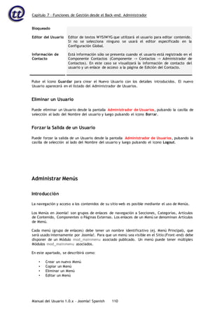 Capítulo 7 – Funciones de Gestión desde el Back-end: Administrador
Manual del Usuario 1.0.x – Joomla! Spanish 110
Bloqueado
Editor del Usuario
Información de
Contacto
Editor de textos WYSIWYG que utilizará el usuario para editar contenido.
Si no se selecciona ninguno se usará el editor especificado en la
Configuración Global.
Está información sólo se presenta cuando el usuario está registrado en el
Componente Contactos (Componente -> Contactos -> Administrador de
Contactos). En este caso se visualizará la información de contacto del
usuario y un enlace de acceso a la página de Edición del Contacto.
Pulse el icono Guardar para crear el Nuevo Usuario con los detalles introducidos. El nuevo
Usuario aparecerá en el listado del Administrador de Usuarios.
Eliminar un Usuario
Puede eliminar un Usuario desde la pantalla Administrador de Usuarios, pulsando la casilla de
selección al lado del Nombre del usuario y luego pulsando el icono Borrar.
Forzar la Salida de un Usuario
Puede forzar la salida de un Usuario desde la pantalla Administrador de Usuarios, pulsando la
casilla de selección al lado del Nombre del usuario y luego pulsando el icono Logout.
Administrar Menús
Introducción
La navegación y acceso a los contenidos de su sitio web es posible mediante el uso de Menús.
Los Menús en Joomla! son grupos de enlaces de navegación a Secciones, Categorías, Artículos
de Contenido, Componentes o Páginas Externas. Los enlaces de un Menú se denominan Artículos
de Menú.
Cada menú (grupo de enlaces) debe tener un nombre identificativo (ej. Menú Principal), que
será usado internamente por Joomla!. Para que un menú sea visible en el Sitio (Front-end) debe
disponer de un Módulo mod_mainmenu asociado publicado. Un menú puede tener múltiples
Módulos mod_mainmenu asociados.
En este apartado, se describirá como:
• Crear un nuevo Menú
• Copiar un Menú
• Eliminar un Menú
• Editar un Menú
 