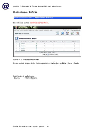 Capítulo 7 – Funciones de Gestión desde el Back-end: Administrador
Manual del Usuario 1.0.x – Joomla! Spanish 111
El Administrador de Menús
Acceso: Seleccione Menú -> Administrador de Menús
Se mostrará la pantalla Administrador de Menús.
En esta pantalla dispone de las siguientes opciones: Copiar, Borrar, Editar, Nuevo y Ayuda.
Descripción de las Columnas
Columna Detalles/Opciones
Iconos de la Barra de Herramientas
 
