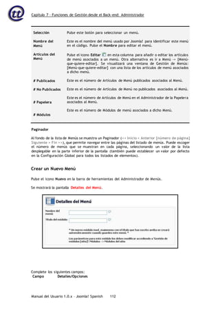 Capítulo 7 – Funciones de Gestión desde el Back-end: Administrador
Manual del Usuario 1.0.x – Joomla! Spanish 112
Selección
Nombre del
Menú
Artículos del
Menú
# Publicados
# No Publicados
# Papelera
# Módulos
Pulse este botón para seleccionar un menú.
Este es el nombre del menú usado por Joomla! para identificar este menú
en el código. Pulse el Nombre para editar el menú.
Pulse el icono Editar en esta columna para añadir o editar los artículos
de menú asociados a un menú. Otra alternativa es ir a Menú -> [Menú-
que-quiere-editar]. Se visualizará una ventana de Gestión de Menús:
[Menú-que-quiere-editar] con una lista de los artículos de menú asociados
a dicho menú.
Este es el número de Artículos de Menú publicados asociados al Menú.
Este es el número de Artículos de Menú no publicados asociados al Menú.
Este es el número de Artículos de Menú en el Administrador de la Papelera
asociados al Menú.
Este es el número de Módulos de menú asociados a dicho Menú.
Paginador
Al fondo de la lista de Menús se muestra un Paginador (<< Inicio < Anterior [número de página]
Siguiente > Fin >>), que permite navegar entre las páginas del listado de menús. Puede escoger
el número de menús que se muestran en cada página, seleccionando un valor de la lista
desplegable en la parte inferior de la pantalla (también puede establecer un valor por defecto
en la Configuración Global para todos los listados de elementos).
Crear un Nuevo Menú
Pulse el icono Nuevo en la barra de herramientas del Administrador de Menús.
Se mostrará la pantalla Detalles del Menú.
Complete los siguientes campos:
Campo Detalles/Opciones
 