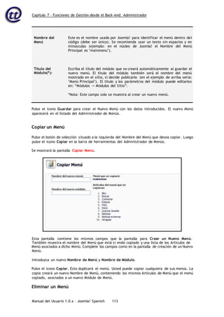 Capítulo 7 – Funciones de Gestión desde el Back-end: Administrador
Manual del Usuario 1.0.x – Joomla! Spanish 113
Nombre del
Menú
Este es el nombre usado por Joomla! para identificar el menú dentro del
código (debe ser único). Se recomienda usar un texto sin espacios y en
minúsculas (ejemplo: en el núcleo de Joomla! el Nombre del Menú
Principal es ‘mainmenu’).
Título del
Módulo(*):
Escriba el título del módulo que se creará automáticamente al guardar el
nuevo menú. El título del módulo también será el nombre del menú
mostrado en el sitio, si decide publicarlo (en el ejemplo de arriba sería:
‘Menú Principal’). El título y los parámetros del módulo puede editarlos
en: “Módulos -> Módulos del Sitio”.
*Nota: Este campo solo se muestra al crear un nuevo menú.
Pulse el icono Guardar para crear el Nuevo Menú con los datos introducidos. El nuevo Menú
aparecerá en el listado del Administrador de Menús.
Copiar un Menú
Pulse el botón de selección situado a la izquierda del Nombre del Menú que desea copiar. Luego
pulse el icono Copiar en la barra de herramientas del Administrador de Menús.
Se mostrará la pantalla Copiar Menú.
Menú asociados a dicho Menú. Complete los campos como en la pantalla de creación de un Nuevo
Menú.
Introduzca un nuevo Nombre de Menú y Nombre de Módulo.
Pulse el icono Copiar. Esto duplicará el menú. Usted puede copiar cualquiera de sus menús. La
copia creará un nuevo Nombre de Menú, conteniendo los mismos Artículos de Menú que el menú
copiado, asociados a un nuevo Módulo de Menú.
Eliminar un Menú
Esta pantalla contiene los mismos campos que la pantalla para Crear un Nuevo Menú.
También muestra el nombre del Menú que está si endo copiado y una lista de los Artículos de
 