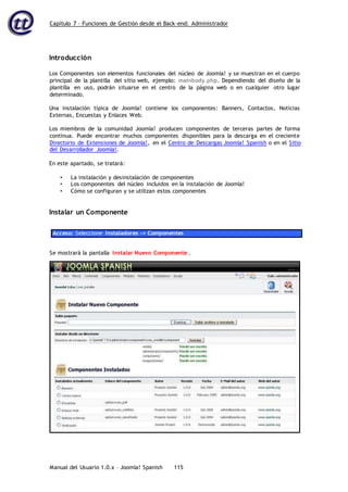 Capítulo 7 – Funciones de Gestión desde el Back-end: Administrador
Manual del Usuario 1.0.x – Joomla! Spanish 115
Introducción
Los Componentes son elementos funcionales del núcleo de Joomla! y se muestran en el cuerpo
principal de la plantilla del sitio web, ejemplo: mainbody.php. Dependiendo del diseño de la
plantilla en uso, podrán situarse en el centro de la página web o en cualquier otro lugar
determinado.
Una instalación típica de Joomla! contiene los componentes: Banners, Contactos, Noticias
Externas, Encuestas y Enlaces Web.
Los miembros de la comunidad Joomla! producen componentes de terceras partes de forma
continua. Puede encontrar muchos componentes disponibles para la descarga en el creciente
Directorio de Extensiones de Joomla!, en el Centro de Descargas Joomla! Spanish o en el Sitio
del Desarrollador Joomla!.
En este apartado, se tratará:
• La instalación y desinstalación de componentes
• Los componentes del núcleo incluidos en la instalación de Joomla!
• Cómo se configuran y se utilizan estos componentes
Instalar un Componente
Acceso: Seleccione Instaladores -> Componentes
Se mostrará la pantalla Instalar Nuevo Componente .
 