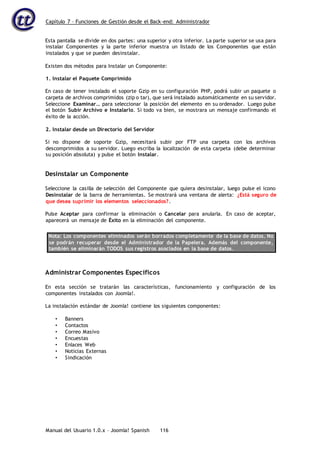 Capítulo 7 – Funciones de Gestión desde el Back-end: Administrador
Manual del Usuario 1.0.x – Joomla! Spanish 116
Esta pantalla se divide en dos partes: una superior y otra inferior. La parte superior se usa para
instalar Componentes y la parte inferior muestra un listado de los Componentes que están
instalados y que se pueden desinstalar.
Existen dos métodos para Instalar un Componente:
1. Instalar el Paquete Comprimido
En caso de tener instalado el soporte Gzip en su configuración PHP, podrá subir un paquete o
carpeta de archivos comprimidos (zip o tar), que será instalado automáticamente en su servidor.
Seleccione Examinar… para seleccionar la posición del elemento en su ordenador. Luego pulse
el botón Subir Archivo e Instalarlo. Si todo va bien, se mostrara un mensaje confirmando el
éxito de la acción.
2. Instalar desde un Directorio del Servidor
Si no dispone de soporte Gzip, necesitará subir por FTP una carpeta con los archivos
descomprimidos a su servidor. Luego escriba la localización de esta carpeta (debe determinar
su posición absoluta) y pulse el botón Instalar.
Desinstalar un Componente
Seleccione la casilla de selección del Componente que quiera desinstalar, luego pulse el icono
Desinstalar de la barra de herramientas. Se mostrará una ventana de alerta: ¿Está seguro de
que desea suprimir los elementos seleccionados?.
Pulse Aceptar para confirmar la eliminación o Cancelar para anularla. En caso de aceptar,
aparecerá un mensaje de Éxito en la eliminación del componente.
Nota: Los componentes eliminados serán borrados completamente de la base de datos. No
se podrán recuperar desde el Administrador de la Papelera. Además del componente,
también se eliminarán TODOS sus registros asociados en la base de datos.
Administrar Componentes Específicos
En esta sección se tratarán las características, funcionamiento y configuración de los
componentes instalados con Joomla!.
La instalación estándar de Joomla! contiene los siguientes componentes:
• Banners
• Contactos
• Correo Masivo
• Encuestas
• Enlaces Web
• Noticias Externas
• Sindicación
 