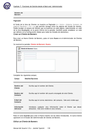 Capítulo 7 – Funciones de Gestión desde el Back-end: Administrador
Manual del Usuario 1.0.x – Joomla! Spanish 118
Número de
Banners
Paginador
Al fondo de la lista de Clientes se muestra un Paginador (<< Inicio < Anterior [número de
página] Siguiente > Fin >>), que permite navegar entre las páginas del listado de clientes.
Puede escoger el número de clientes que se muestran en cada página, seleccionando un valor
de la lista desplegable en la parte inferior de la pantalla (también puede establecer un valor
por defecto en la Configuración Global para todos los listados de elementos).
Crear un Cliente de Banners
Para crear un Nuevo Cliente de Banners, pulse el icono Nuevo en el Administrador de Clientes
de Banners.
Campo Detalles/Opciones
Nombre del
Cliente
Escriba aquí el nombre del Cliente.
Nombre del
Contacto
Escriba aquí el nombre del usuario encargado de este Cliente.
E-Mail del
Contacto
Escriba aquí el correo electrónico del contacto. Sólo será visible aquí.
Información
Adicional
Introduzca cualquier otra información sobre el Cliente que desee
almacenar. Sólo será visible en esta ventana.
Pulse el icono Guardar para crear el Nuevo Cliente con los datos introducidos. El nuevo Cliente
aparecerá en el listado del Administrador de Clientes de Banners.
Editar un Cliente de Banners
Se mostrará la pantalla Cliente de Banners: Nuevo.
Complete los siguientes campos:
 