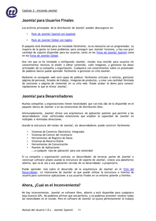 Capítulo 2 – Iniciando Joomla!
Manual del Usuario 1.0.x – Joomla! Spanish 11
Joomla! para Usuarios Finales
Los archivos principales de la distribución de Joomla! pueden descargarse en:
• Pack de Joomla! Spanish (en español)
• Pack de Joomla! Global (en inglés)
El paquete está diseñado para ser instalado fácilmente, no es necesario ser un programador. La
mayoría de la gente no tiene problemas para conseguir que Joomla! funcione, y hay una gran
cantidad de soporte disponible para los usuarios, tanto en los Foros de Joomla! Spanish como
en los Foros de Joomla! Global.
Una vez que se ha instalado y configurado Joomla!, resulta muy sencillo para usuarios sin
conocimientos técnicos el añadir o editar contenido, subir imágenes, y gestionar los datos
principales de su compañía u organización. Cualquiera con conocimientos sobre un procesador
de palabras básico puede aprender fácilmente a gestionar un sitio Joomla!.
Mediante un navegador web será capaz de publicar fácilmente artículos o noticias, gestionar
páginas de personal, listados de trabajo, imágenes de productos, y crear una cantidad ilimitada
de secciones o páginas de contenido en su sitio web. Puede probar la demo para conocer
rápidamente lo que le ofrece Joomla!.
Joomla! para Desarrolladores
Muchas compañías u organizaciones tienen necesidades que van más allá de lo disponible en el
paquete básico de Joomla! o en las extensiones de distribución libre.
Afortunadamente, Joomla! ofrece una arquitectura de aplicación potente que permite a los
desarrolladores crear sofisticadas extensiones que amplían la capacidad de Joomla! en
múltiples e ilimitadas direcciones.
Usando la estructura del núcleo de Joomla!, los desarrolladores puede construir fácilmente:
• Sistemas de Comercio Electrónico Integrados
• Sistemas de Control del Inventario
• Herramientas de Registro de Datos
• Sistemas de Reserva Online
• Herramientas de Comunicación
• Puentes de Aplicaciones
...o cualquier tipo de aplicación para una necesidad
Si su compañía u organización contrata un desarrollador de terceras partes de Joomla! o
construye software propio usando la estructura de soporte de Joomla!, creará una plataforma
abierta, que no le ata a una aplicación cerrada de un desarrollador o propietario.
Puede aprender más sobre el desarrollo de la arquitectura de Joomla! en el Sitio del
Desarrollador. Lo interesante de Joomla! es que puede utilizar la estructura e interfaz de
usuario para suministrar aplicaciones a sus usuarios finales en un entorno potente y familiar.
Ahora, ¿Cual es el Inconveniente?
No hay inconvenientes. Joomla! es software libre, abierto y está disponible para cualquiera
bajo licencia GPL. No podemos afirmar que sea perfecto, y no podemos prometer resolver todas
las necesidades en el mundo. Pero el software de Joomla! se ajusta perfectamente al trabajo
 