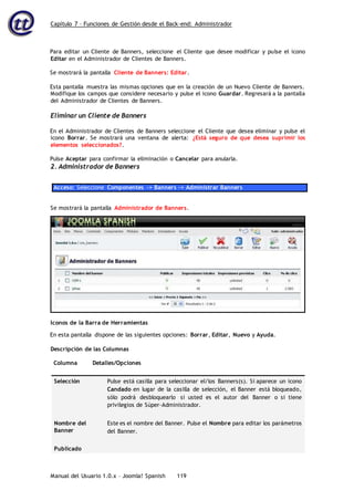 Capítulo 7 – Funciones de Gestión desde el Back-end: Administrador
Manual del Usuario 1.0.x – Joomla! Spanish 119
Para editar un Cliente de Banners, seleccione el Cliente que desee modificar y pulse el icono
Editar en el Administrador de Clientes de Banners.
Se mostrará la pantalla Cliente de Banners: Editar.
Esta pantalla muestra las mismas opciones que en la creación de un Nuevo Cliente de Banners.
Modifique los campos que considere necesario y pulse el icono Guardar. Regresará a la pantalla
del Administrador de Clientes de Banners.
Eliminar un Cliente de Banners
En el Administrador de Clientes de Banners seleccione el Cliente que desea eliminar y pulse el
icono Borrar. Se mostrará una ventana de alerta: ¿Está seguro de que desea suprimir los
elementos seleccionados?.
Pulse Aceptar para confirmar la eliminación o Cancelar para anularla.
2. Administrador de Banners
Acceso: Seleccione Componentes -> Banners -> Administrar Banners
En esta pantalla dispone de las siguientes opciones: Borrar, Editar, Nuevo y Ayuda.
Descripción de las Columnas
Columna Detalles/Opciones
Selección Pulse está casilla para seleccionar el/los Banners(s). Si aparece un icono
Candado en lugar de la casilla de selección, el Banner está bloqueado,
sólo podrá desbloquearlo si usted es el autor del Banner o si tiene
privilegios de Súper-Administrador.
Nombre del
Banner
Este es el nombre del Banner. Pulse el Nombre para editar los parámetros
del Banner.
Publicado
Se mostrará la pantalla Administrador de Banners.
Iconos de la Barra de Herramientas
 
