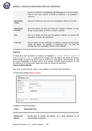 Capítulo 7 – Funciones de Gestión desde el Back-end: Administrador
Manual del Usuario 1.0.x – Joomla! Spanish 120
Muestra si el Banner está Publicado o No Publicado en el Sitio (Frontend).
Pulse el icono para cambiar el estado de publicado a no publicado o
viceversa.
Impresiones
Totales
Este es el número de veces que se ha visualizado el Banner en su sitio.
Impresiones
Previstas
Este es el número de veces que restan por visualizar el Banner, en caso
de que se haya puesto un límite al crearlo o editarlo.
Clics Este es el número de veces que han pulsado el Banner los usuarios del
sitio (lleva al enlace URL del cliente).
% de Clics Este es número de clics realizados en relación al número de impresiones
totales del Banner. Por ejemplo: 1% significaría que 1 de cada 100
personas que han visualizado el Banner lo han pulsado).
Paginador
Al fondo de la lista de Banners se muestra un Paginador (<< Inicio < Anterior [número de
página] Siguiente > Fin >>), que permite navegar entre las páginas del listado de banners.
Puede escoger el número de banners que se muestran en cada página, seleccionando un valor
de la lista desplegable en la parte inferior de la pantalla (también puede establecer un valor
por defecto en la Configuración Global para todos los listados de elementos).
Crear un Nuevo Banner
Para crear un Nuevo Banner, pulse el icono Nuevo en el Administrador de Banners.
Se mostrará la pantalla Banner: Nuevo.
Campo Detalles/Opciones
Nombre del
Banner
Escriba aquí el nombre del Banner, tal y como aparecerá en el
Administrador de Banners.
Complete los siguientes campos:
 