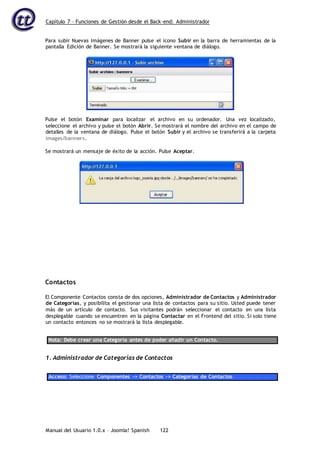 Capítulo 7 – Funciones de Gestión desde el Back-end: Administrador
Manual del Usuario 1.0.x – Joomla! Spanish 122
Para subir Nuevas Imágenes de Banner pulse el icono Subir en la barra de herramientas de la
pantalla Edición de Banner. Se mostrará la siguiente ventana de diálogo.
Pulse el botón Examinar para localizar el archivo en su ordenador. Una vez localizado,
seleccione el archivo y pulse el botón Abrir. Se mostrará el nombre del archivo en el campo de
detalles de la ventana de diálogo. Pulse el botón Subir y el archivo se transferirá a la carpeta
images/banners.
Se mostrará un mensaje de éxito de la acción. Pulse Aceptar.
Contactos
El Componente Contactos consta de dos opciones, Administrador de Contactos y Administrador
de Categorías, y posibilita el gestionar una lista de contactos para su sitio. Usted puede tener
más de un artículo de contacto. Sus visitantes podrán seleccionar el contacto en una lista
desplegable cuando se encuentren en la página Contactar en el Frontend del sitio. Si solo tiene
un contacto entonces no se mostrará la lista desplegable.
Nota: Debe crear una Categoría antes de poder añadir un Contacto.
1. Administrador de Categorías de Contactos
Acceso: Seleccione Componentes -> Contactos -> Categorías de Contactos
 