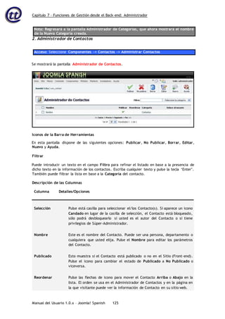 Capítulo 7 – Funciones de Gestión desde el Back-end: Administrador
Manual del Usuario 1.0.x – Joomla! Spanish 125
Nota: Regresará a la pantalla Administrador de Categorías, que ahora mostrará el nombre
de la Nueva Categoría creada.
2. Administrador de Contactos
Acceso: Seleccione Componentes -> Contactos -> Administrar Contactos
Se mostrará la pantalla Administrador de Contactos.
En esta pantalla dispone de las siguientes opciones: Publicar, No Publicar, Borrar, Editar,
Nuevo y Ayuda.
Filtrar
Puede introducir un texto en el campo Filtro para refinar el listado en base a la presencia de
dicho texto en la información de los contactos. Escriba cualquier texto y pulse la tecla ‘Enter’.
También puede filtrar la lista en base a la Categoría del contacto.
Descripción de las Columnas
Columna Detalles/Opciones
Selección Pulse está casilla para seleccionar el/los Contacto(s). Si aparece un icono
Candado en lugar de la casilla de selección, el Contacto está bloqueado,
sólo podrá desbloquearlo si usted es el autor del Contacto o si tiene
privilegios de Súper-Administrador.
Nombre Este es el nombre del Contacto. Puede ser una persona, departamento o
cualquiera que usted elija. Pulse el Nombre para editar los parámetros
del Contacto.
Publicado Esto muestra si el Contacto está publicado o no en el Sitio (Front-end).
Pulse el icono para cambiar el estado de Publicado a No Publicado o
viceversa.
Reordenar Pulse las flechas de icono para mover el Contacto Arriba o Abajo en la
lista. El orden se usa en el Administrador de Contactos y en la página en
la que visitante puede ver la información de Contacto en su sitio web.
Iconos de la Barra de Herramientas
 