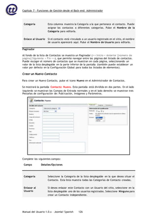 Capítulo 7 – Funciones de Gestión desde el Back-end: Administrador
Manual del Usuario 1.0.x – Joomla! Spanish 126
Categoría Esta columna muestra la Categoría a la que pertenece el contacto. Puede
asignar los contactos a diferentes categorías. Pulse el Nombre de la
Categoría para editarla.
Enlace al Usuario Si el contacto está vinculado a un usuario registrado en el sitio, el nombre
de usuario aparecerá aquí. Pulse el Nombre de Usuario para editarlo.
Paginador
Al fondo de la lista de Contactos se muestra un Paginador (<< Inicio < Anterior [número de
página] Siguiente > Fin >>), que permite navegar entre las páginas del listado de contactos.
Puede escoger el número de contactos que se muestran en cada página, seleccionando un
valor de la lista desplegable en la parte inferior de la pantalla (también puede establecer un
valor por defecto en la Configuración Global para todos los listados de elementos).
Crear un Nuevo Contacto
Para crear un Nuevo Contacto, pulse el icono Nuevo en el Administrador de Contactos.
Se mostrará la pantalla Contacto: Nuevo. Esta pantalla está dividida en dos partes. En el lado
Campo Detalles/Opciones
Categoría Seleccione la Categoría de la lista desplegable en la que desea situar el
Contacto. Esta lista muestra todas las Categorías de Contacto creadas.
Enlazar al
Usuario
Si desea enlazar este Contacto con un Usuario del sitio, seleccione en la
lista desplegable uno de los usuarios registrados. Seleccione Ninguno para
crear un Contacto independiente.
izquierdo se muestran los Campos de Entrada normales y en el lado derecho se muestran tres
Pestañas de configuración de: Publicación, Imágenes y Parámetros.
Complete los siguientes campos:
 
