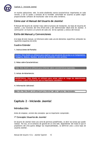 Capítulo 2 – Iniciando Joomla!
Manual del Usuario 1.0.x – Joomla! Spanish 12
en muchas aplicaciones web. Se están añadiendo nuevas características importantes en cada
versión, y con la ayuda y consejos de la increíble comunidad de usuarios se podrá seguir
proporcionando software de reconocido valor en los años venideros.
Cómo usar el Manual del Usuario de Joomla!
El Manual del Usuario de Joomla! trata sobre el proceso de instalación, los tipos de Usuarios de
Joomla!, y las funciones del Sitio (Front-end) y del Administrador (Back-end) de Joomla!. A
continuación se muestra un sumario de cada uno de los capítulos y anexos del manual.
Estilo del Manual y Convenciones
A lo largo de este manual, se informará sobre cada uno de elementos específicos utilizando los
siguientes esquemas de estilo:
Cuadros Estándar
1. Instrucciones de Pantalla:
Acceso: Este diseño se utilizará para explicar una secuencia de acceso a un Componente,
Categoría, Módulo, Mambot, Artículo de Contenido u otro archivo.
2. Notas sobre Características:
Nota: Este diseño se utilizará para informar sobre características especiales.
3. Avisos de Advertencia:
ADVERTENCIA: Este diseño se utilizará para avisar sobre el riesgo de determinadas
acciones o sobre información que es importante considerar.
4. Información Adicional:
Más Info: Este diseño se utilizará para informar sobre capítulos relacionados.
Capítulo 2 – Iniciando Joomla!
Introducción
Antes de empezar, existen dos conceptos que es importante comprender.
1º Concepto: Usuarios de Joomla!
Un Usuario de Joomla! tiene una serie de permisos predefinidos, es decir las tareas que puede
realizar. Por eso, en el contexto de gestión de un sitio web, dependiendo del modo en que el
propietario del sitio quiera delegar las responsabilidades, se definirán unos u otros tipos de
usuarios Joomla!.
 