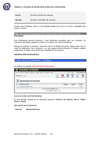 Capítulo 7 – Funciones de Gestión desde el Back-end: Administrador
Manual del Usuario 1.0.x – Joomla! Spanish 133
Asunto Escriba el asunto del mensaje.
Mensaje Escriba el contenido del mensaje.
Cuando haya finalizado, pulse el icono Enviar Correo para enviar el correo o Cancelar para
anular la acción.
Nota: Solo los usuarios del grupo Súper-Administrador pueden utilizar esta función.
Encuestas
Este Componente permite gestionar y crear diferentes encuestas para sus visitantes. Las
cuestiones planteadas pueden ser útiles si se utilizan con fines informativos.
Después de publicar la encuesta, necesitará activar el Módulo Encuestas. Puede determinar el
modo de publicación de la encuesta y en qué páginas estará presente. El Módulo también
proporciona un enlace para mostrar los resultados de la encuesta.
Administrador de Encuestas
Acceso: Seleccione Componentes -> Encuestas
En esta pantalla dispone de las siguientes opciones: Publicar, No Publicar, Borrar, Editar,
Nuevo y Ayuda.
Descripción de las Columnas
Columna Detalles/Opciones
Se mostrará la pantalla Administrador de Encuestas.
Iconos de la Barra de Herramientas
 