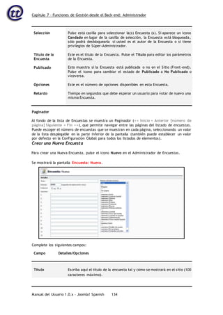 Capítulo 7 – Funciones de Gestión desde el Back-end: Administrador
Manual del Usuario 1.0.x – Joomla! Spanish 134
Selección
Título de la
Encuesta
Publicado
Opciones
Retardo
Pulse está casilla para seleccionar la(s) Encuesta (s). Si aparece un icono
Candado en lugar de la casilla de selección, la Encuesta está bloqueada,
sólo podrá desbloquearla si usted es el autor de la Encuesta o si tiene
privilegios de Súper-Administrador.
Este es el título de la Encuesta. Pulse el Título para editar los parámetros
de la Encuesta.
Esto muestra si la Encuesta está publicada o no en el Sitio (Front-end).
Pulse el icono para cambiar el estado de Publicado a No Publicado o
viceversa.
Este es el número de opciones disponibles en esta Encuesta.
Tiempo en segundos que debe esperar un usuario para votar de nuevo una
misma Encuesta.
Paginador
Al fondo de la lista de Encuestas se muestra un Paginador (<< Inicio < Anterior [número de
página] Siguiente > Fin >>), que permite navegar entre las páginas del listado de encuestas.
Puede escoger el número de encuestas que se muestran en cada página, seleccionando un valor
de la lista desplegable en la parte inferior de la pantalla (también puede establecer un valor
por defecto en la Configuración Global para todos los listados de elementos).
Crear una Nueva Encuesta
Para crear una Nueva Encuesta, pulse el icono Nuevo en el Administrador de Encuestas.
Campo Detalles/Opciones
Título Escriba aquí el título de la encuesta tal y cómo se mostrará en el sitio (100
caracteres máximo).
Se mostrará la pantalla Encuesta: Nueva.
Complete los siguientes campos:
 