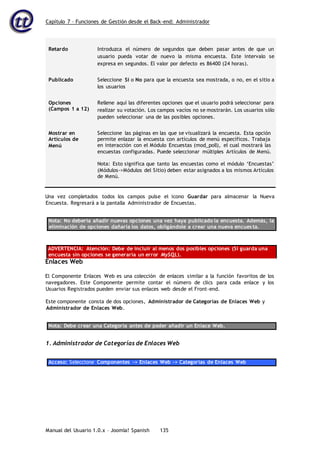 Capítulo 7 – Funciones de Gestión desde el Back-end: Administrador
Manual del Usuario 1.0.x – Joomla! Spanish 135
Retardo Introduzca el número de segundos que deben pasar antes de que un
usuario pueda votar de nuevo la misma encuesta. Este intervalo se
expresa en segundos. El valor por defecto es 86400 (24 horas).
Publicado Seleccione Sí o No para que la encuesta sea mostrada, o no, en el sitio a
los usuarios
Opciones
(Campos 1 a 12)
Rellene aquí las diferentes opciones que el usuario podrá seleccionar para
realizar su votación. Los campos vacíos no se mostrarán. Los usuarios sólo
pueden seleccionar una de las posibles opciones.
Mostrar en
Artículos de
Menú
Seleccione las páginas en las que se visualizará la encuesta. Esta opción
permite enlazar la encuesta con artículos de menú específicos. Trabaja
en interacción con el Módulo Encuestas (mod_poll), el cual mostrará las
encuestas configuradas. Puede seleccionar múltiples Artículos de Menú.
Nota: Esto significa que tanto las encuestas como el módulo ‘Encuestas’
(Módulos->Módulos del Sitio) deben estar asignados a los mismos Artículos
de Menú.
Una vez completados todos los campos pulse el icono Guardar para almacenar la Nueva
Encuesta. Regresará a la pantalla Administrador de Encuestas.
Nota: No debería añadir nuevas opciones una vez haya publicado la encuesta. Además, la
eliminación de opciones dañaría los datos, obligándole a crear una nueva encuesta.
ADVERTENCIA: Atención: Debe de incluir al menos dos posibles opciones (Si guarda una
encuesta sin opciones se generaría un error MySQL).
Enlaces Web
El Componente Enlaces Web es una colección de enlaces similar a la función favoritos de los
navegadores. Este Componente permite contar el número de clics para cada enlace y los
Usuarios Registrados pueden enviar sus enlaces web desde el Front-end.
Este componente consta de dos opciones, Administrador de Categorías de Enlaces Web y
Administrador de Enlaces Web.
Nota: Debe crear una Categoría antes de poder añadir un Enlace Web.
1. Administrador de Categorías de Enlaces Web
Acceso: Seleccione Componentes -> Enlaces Web -> Categorías de Enlaces Web
 