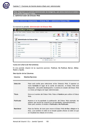 Capítulo 7 – Funciones de Gestión desde el Back-end: Administrador
Manual del Usuario 1.0.x – Joomla! Spanish 138
Nota: Regresará a la pantalla Administrador de Categorías, que ahora mostrará el nombre
de la Nueva Categoría creada.
2. Administrador de Enlaces Web
Acceso: Seleccione Componentes -> Enlaces Web -> Administrar Enlaces Web
En esta pantalla dispone de las siguientes opciones: Publicar, No Publicar, Borrar, Editar,
Nuevo y Ayuda.
Descripción de las Columnas
Columna Detalles/Opciones
Selección Pulse está casilla para seleccionar el/los Enlace(s) Web. Si aparece un
icono Candado en lugar de la casilla de selección, el Enlace Web está
bloqueado, sólo podrá desbloquearlo si usted es el creador del Enlace Web
o si tiene privilegios de Súper-Administrador.
Título Este es el nombre del Enlace Web. Pulse el Nombre para editar el Enlace
Web.
Publicado Muestra si se ha aprobado la publicación del Enlace Web (ejemplo: los
enlaces que envían los usuarios no son aprobados automáticamente).
Pulse para cambiar el estado a Publicado o No Publicado.
Reordenar Pulse las flechas de icono para mover el Enlace Web Arriba o Abajo en la
lista, y así cambiar el orden en el listado (puede afectar al orden en que
se visualizan los enlaces en el sitio).
Se mostrará la pantalla Administrador de Enlaces Web.
Iconos de la Barra de Herramientas
 
