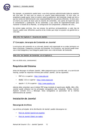 Capítulo 2 – Iniciando Joomla!
Manual del Usuario 1.0.x – Joomla! Spanish 13
Por ejemplo, un propietario puede tener a una única persona administrando todos los aspectos
del sitio web. En este caso se crearía un usuario Súper-Administrador. En otro caso, un
propietario puede querer tener el control sobre la publicación del Contenido creado por otro y
que las tareas de Administración sean responsabilidad de una persona diferente. En este caso,
se crearía una cuenta de Autor para la creación de contenidos, una cuenta de Supervisor para
la comprobación y publicación de los contenidos y una cuenta de SúperAdministrador para
mantener el diseño de la Plantilla, la configuración de Componentes y Módulos del sitio…
No existen reglas estrictas. Una vez conozca los permisos correspondientes a cada tipo de
Usuario, podrá crear diferentes usuarios en los niveles que mejor se ajusten a la gestión de su
sitio web.
Más Info: Ver Capítulo 3 – Usuarios de Joomla!.
2º Concepto: Jerarquía de Contenido en Joomla!
La estructura del contenido en un sitio web Joomla! está organizada en un orden jerárquico en
base a Secciones, Categorías y Artículos de Contenido. En la práctica, una Sección puede tener
una o más Categorías y una Categoría puede tener uno o más Artículos de Contenido.
Más Info: Ver Gestión de Contenido, en el Capítulo 6.
Una vez dicho esto, comencemos!.
Requisitos del Sistema
Antes de descargar el software Joomla!, debe asegurarse que su servidor web, o su servicio de
hosting, cumple los requisitos mínimos para utilizar Joomla!. Son los siguientes:
• PHP 4.2.x o superior - http://www.php.net
• MySQL 3.23.x o superior - http://www.mysql.com
• Apache 1.13.19 o superior - http://www.apache.org
Además debe comprobar que el módulo PHP tenga instalado el soporte para MySQL, XML y Zlib.
Joomla! puede utilizarse con los principales navegadores web, incluyendo: Firefox, Internet
Explorer (versión 5.5+) y Netscape. Estos navegadores se aprovechan de la interfaz
Administrativa de Joomla!.
Instalación de Joomla!
Descarga de Archivos
Los archivos principales de la distribución de Joomla! pueden descargarse en:
• Pack de Joomla! Spanish (en español)
• Pack de Joomla! Global (en inglés)
 