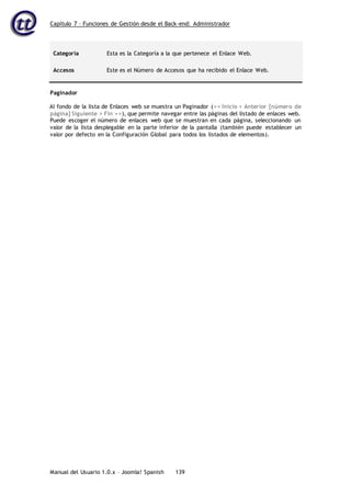 Capítulo 7 – Funciones de Gestión desde el Back-end: Administrador
Manual del Usuario 1.0.x – Joomla! Spanish 139
Categoría Esta es la Categoría a la que pertenece el Enlace Web.
Accesos Este es el Número de Accesos que ha recibido el Enlace Web.
Paginador
Al fondo de la lista de Enlaces web se muestra un Paginador (<< Inicio < Anterior [número de
página] Siguiente > Fin >>), que permite navegar entre las páginas del listado de enlaces web.
Puede escoger el número de enlaces web que se muestran en cada página, seleccionando un
valor de la lista desplegable en la parte inferior de la pantalla (también puede establecer un
valor por defecto en la Configuración Global para todos los listados de elementos).
 