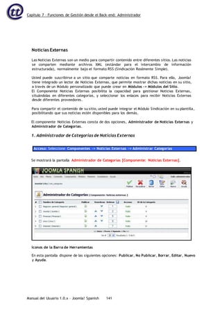Capítulo 7 – Funciones de Gestión desde el Back-end: Administrador
Manual del Usuario 1.0.x – Joomla! Spanish 141
Noticias Externas
Las Noticias Externas son un medio para compartir contenido entre diferentes sitios. Las noticias
se comparten mediante archivos XML (estándar para el intercambio de información
estructurada), normalmente bajo el formato RSS (Sindicación Realmente Simple).
Usted puede suscribirse a un sitio que comparte noticias en formato RSS. Para ello, Joomla!
tiene integrado un lector de Noticias Externas, que permite mostrar dichas noticias en su sitio,
a través de un Módulo personalizado que puede crear en Módulos -> Módulos del Sitio.
El Componente Noticias Externas posibilita la capacidad para gestionar Noticias Externas,
situándolas en diferentes categorías, y seleccionar los enlaces para recibir Noticias Externas
desde diferentes proveedores.
Para compartir el contenido de su sitio, usted puede integrar el Módulo Sindicación en su plantilla,
posibilitando que sus noticias estén disponibles para los demás.
El componente Noticias Externas consta de dos opciones, Administrador de Noticias Externas y
Administrador de Categorías.
1. Administrador de Categorías de Noticias Externas
Acceso: Seleccione Componentes -> Noticias Externas -> Administrar Categorías
Se mostrará la pantalla Administrador de Categorías [Componente: Noticias Externas].
En esta pantalla dispone de las siguientes opciones: Publicar, No Publicar, Borrar, Editar, Nuevo
y Ayuda.
Iconos de la Barra de Herramientas
 