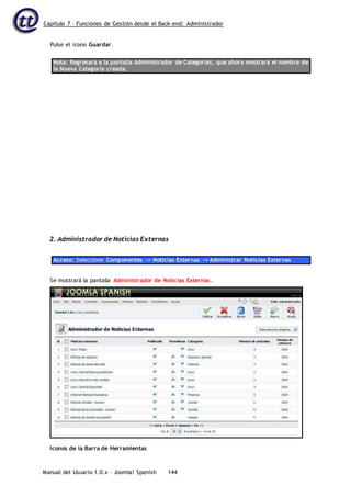 Capítulo 7 – Funciones de Gestión desde el Back-end: Administrador
Manual del Usuario 1.0.x – Joomla! Spanish 144
Pulse el icono Guardar.
Nota: Regresará a la pantalla Administrador de Categorías, que ahora mostrará el nombre de
la Nueva Categoría creada.
2. Administrador de Noticias Externas
Acceso: Seleccione Componentes -> Noticias Externas -> Administrar Noticias Externas
Se mostrará la pantalla Administrador de Noticias Externas .
Iconos de la Barra de Herramientas
 