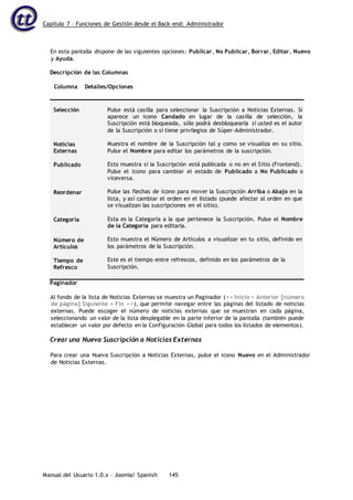 Capítulo 7 – Funciones de Gestión desde el Back-end: Administrador
Manual del Usuario 1.0.x – Joomla! Spanish 145
En esta pantalla dispone de las siguientes opciones: Publicar, No Publicar, Borrar, Editar, Nuevo
y Ayuda.
Descripción de las Columnas
Columna Detalles/Opciones
Selección
Noticias
Externas
Publicado
Reordenar
Categoría
Número de
Artículos
Tiempo de
Refresco
Pulse está casilla para seleccionar la Suscripción a Noticias Externas. Si
aparece un icono Candado en lugar de la casilla de selección, la
Suscripción está bloqueada, sólo podrá desbloquearla si usted es el autor
de la Suscripción o si tiene privilegios de Súper-Administrador.
Muestra el nombre de la Suscripción tal y como se visualiza en su sitio.
Pulse el Nombre para editar los parámetros de la suscripción.
Esto muestra si la Suscripción está publicada o no en el Sitio (Frontend).
Pulse el icono para cambiar el estado de Publicado a No Publicado o
viceversa.
Pulse las flechas de icono para mover la Suscripción Arriba o Abajo en la
lista, y así cambiar el orden en el listado (puede afectar al orden en que
se visualizan las suscripciones en el sitio).
Esta es la Categoría a la que pertenece la Suscripción. Pulse el Nombre
de la Categoría para editarla.
Esto muestra el Número de Artículos a visualizar en tu sitio, definido en
los parámetros de la Suscripción.
Este es el tiempo entre refrescos, definido en los parámetros de la
Suscripción.
Paginador
Al fondo de la lista de Noticias Externas se muestra un Paginador (<< Inicio < Anterior [número
de página] Siguiente > Fin >>), que permite navegar entre las páginas del listado de noticias
externas. Puede escoger el número de noticias externas que se muestran en cada página,
seleccionando un valor de la lista desplegable en la parte inferior de la pantalla (también puede
establecer un valor por defecto en la Configuración Global para todos los listados de elementos).
Crear una Nueva Suscripción a Noticias Externas
Para crear una Nueva Suscripción a Noticias Externas, pulse el icono Nuevo en el Administrador
de Noticias Externas.
 